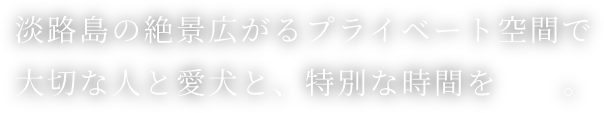 淡路島の絶景広がるプライベート空間で大切な人と愛犬と、特別な時間を。